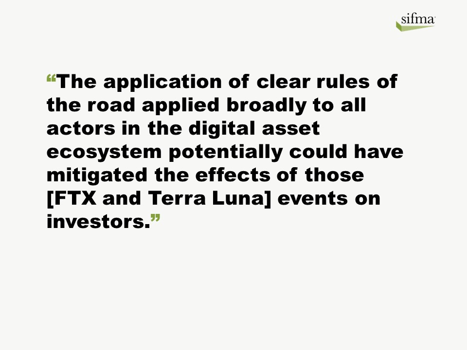 The application of clear rules of the road applied broadly to all actors in the digital asset ecosystem potentially could have mitigated the effects of those [FTX and Terra Luna] events on investors.